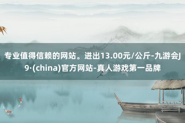 专业值得信赖的网站。进出13.00元/公斤-九游会J9·(china)官方网站-真人游戏第一品牌