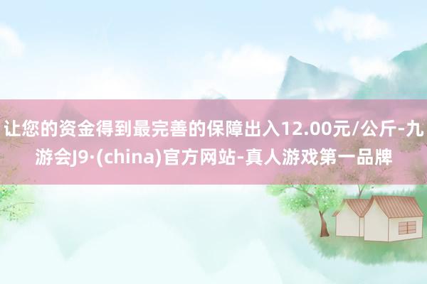 让您的资金得到最完善的保障出入12.00元/公斤-九游会J9·(china)官方网站-真人游戏第一品牌