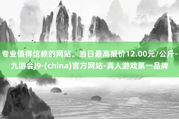 专业值得信赖的网站。当日最高报价12.00元/公斤-九游会J9·(china)官方网站-真人游戏第一品牌
