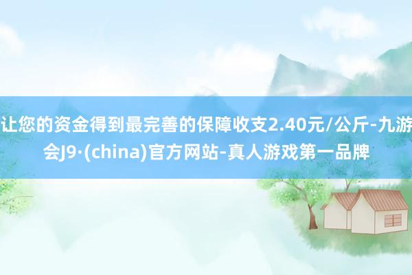 让您的资金得到最完善的保障收支2.40元/公斤-九游会J9·(china)官方网站-真人游戏第一品牌