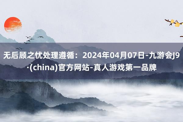 无后顾之忧处理遵循：2024年04月07日-九游会J9·(china)官方网站-真人游戏第一品牌