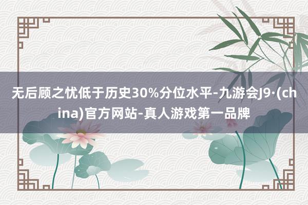 无后顾之忧低于历史30%分位水平-九游会J9·(china)官方网站-真人游戏第一品牌