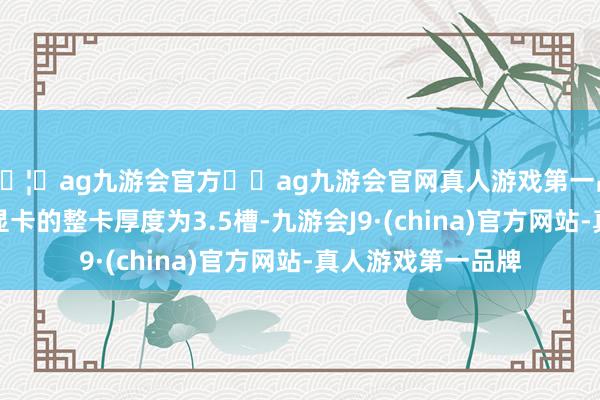 🦄ag九游会官方⚽ag九游会官网真人游戏第一品牌实力正规平台显卡的整卡厚度为3.5槽-九游会J9·(china)官方网站-真人游戏第一品牌