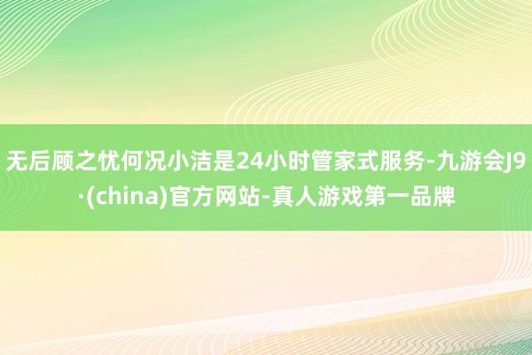 无后顾之忧何况小洁是24小时管家式服务-九游会J9·(china)官方网站-真人游戏第一品牌