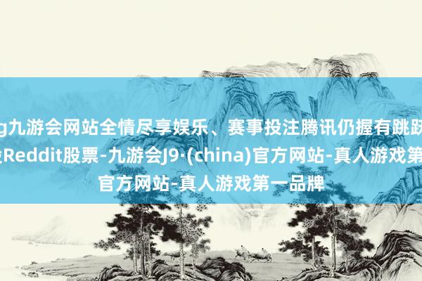ag九游会网站全情尽享娱乐、赛事投注腾讯仍握有跳跃775万股Reddit股票-九游会J9·(china)官方网站-真人游戏第一品牌
