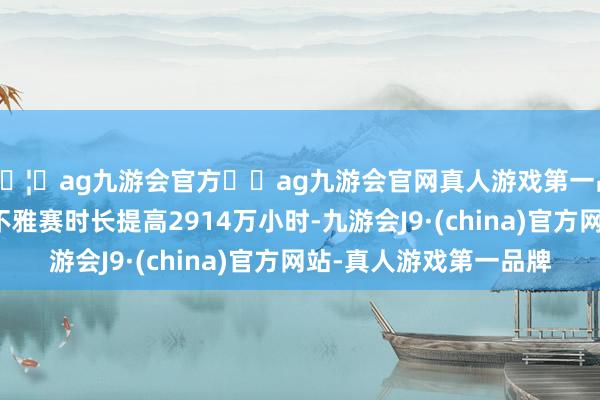 🦄ag九游会官方⚽ag九游会官网真人游戏第一品牌实力正规平台总不雅赛时长提高2914万小时-九游会J9·(china)官方网站-真人游戏第一品牌