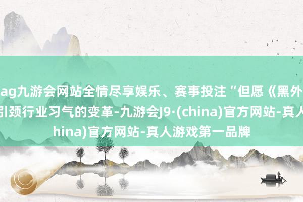 ag九游会网站全情尽享娱乐、赛事投注“但愿《黑外传》的奏效用引颈行业习气的变革-九游会J9·(china)官方网站-真人游戏第一品牌