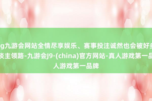 ag九游会网站全情尽享娱乐、赛事投注诚然也会被好多东谈主领路-九游会J9·(china)官方网站-真人游戏第一品牌