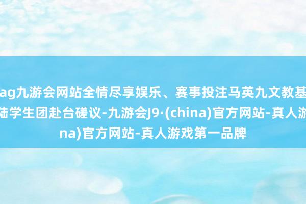 ag九游会网站全情尽享娱乐、赛事投注马英九文教基金会邀请大陆学生团赴台磋议-九游会J9·(china)官方网站-真人游戏第一品牌