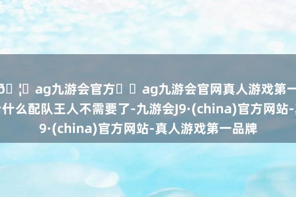 🦄ag九游会官方⚽ag九游会官网真人游戏第一品牌实力正规平台什么配队王人不需要了-九游会J9·(china)官方网站-真人游戏第一品牌