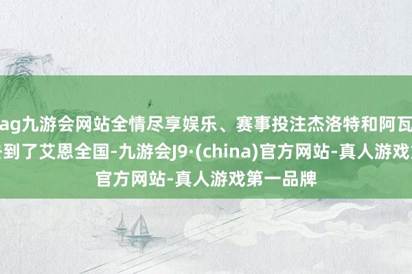ag九游会网站全情尽享娱乐、赛事投注杰洛特和阿瓦拉克就去到了艾恩全国-九游会J9·(china)官方网站-真人游戏第一品牌