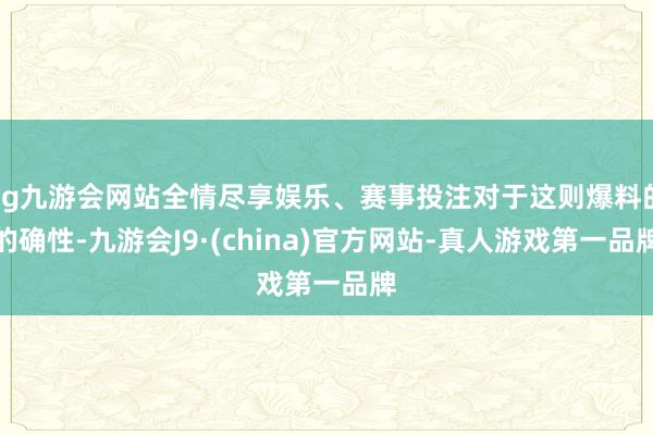 ag九游会网站全情尽享娱乐、赛事投注对于这则爆料的的确性-九游会J9·(china)官方网站-真人游戏第一品牌
