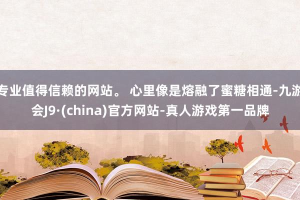 专业值得信赖的网站。 心里像是熔融了蜜糖相通-九游会J9·(china)官方网站-真人游戏第一品牌