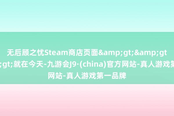 无后顾之忧Steam商店页面&gt;&gt;&gt;就在今天-九游会J9·(china)官方网站-真人游戏第一品牌