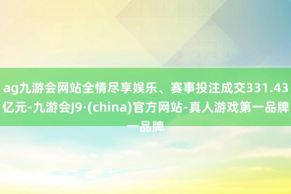 ag九游会网站全情尽享娱乐、赛事投注成交331.43亿元-九游会J9·(china)官方网站-真人游戏第一品牌