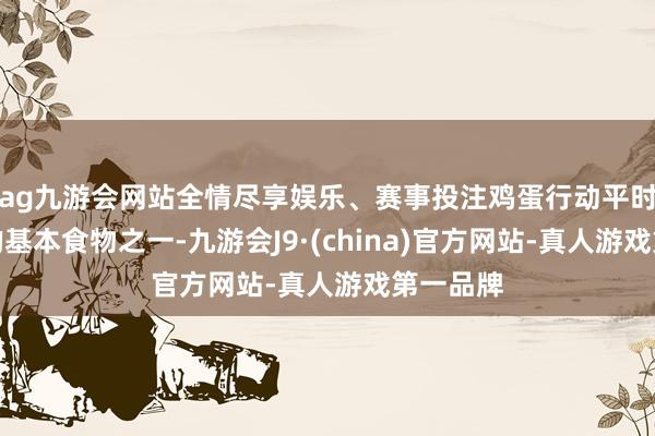 ag九游会网站全情尽享娱乐、赛事投注鸡蛋行动平时生计中的基本食物之一-九游会J9·(china)官方网站-真人游戏第一品牌