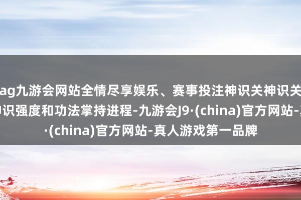ag九游会网站全情尽享娱乐、赛事投注神识关神识关窥探的是修士的神识强度和功法掌持进程-九游会J9·(china)官方网站-真人游戏第一品牌