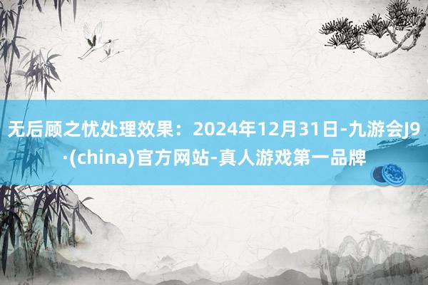 无后顾之忧处理效果：2024年12月31日-九游会J9·(china)官方网站-真人游戏第一品牌