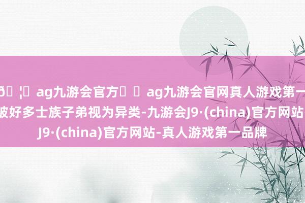 🦄ag九游会官方⚽ag九游会官网真人游戏第一品牌实力正规平台被好多士族子弟视为异类-九游会J9·(china)官方网站-真人游戏第一品牌