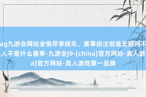 ag九游会网站全情尽享娱乐、赛事投注但毫无疑问不实带来的王人不是什么善事-九游会J9·(china)官方网站-真人游戏第一品牌