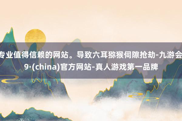 专业值得信赖的网站。导致六耳猕猴伺隙抢劫-九游会J9·(china)官方网站-真人游戏第一品牌