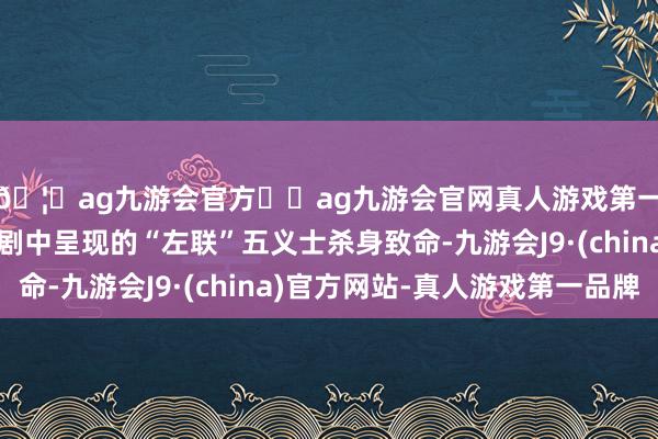 🦄ag九游会官方⚽ag九游会官网真人游戏第一品牌实力正规平台剧中呈现的“左联”五义士杀身致命-九游会J9·(china)官方网站-真人游戏第一品牌