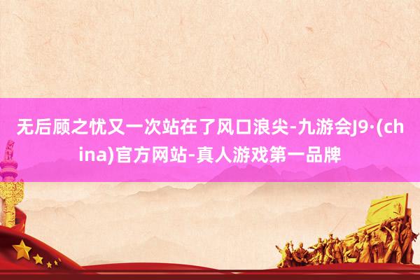 无后顾之忧又一次站在了风口浪尖-九游会J9·(china)官方网站-真人游戏第一品牌