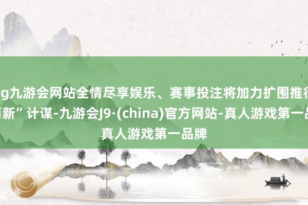 ag九游会网站全情尽享娱乐、赛事投注将加力扩围推行“两新”计谋-九游会J9·(china)官方网站-真人游戏第一品牌