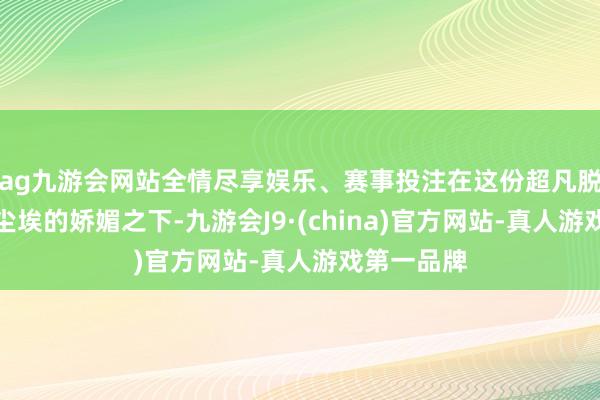 ag九游会网站全情尽享娱乐、赛事投注在这份超凡脱俗、不染尘埃的娇媚之下-九游会J9·(china)官方网站-真人游戏第一品牌