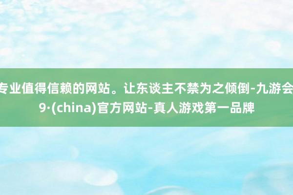 专业值得信赖的网站。让东谈主不禁为之倾倒-九游会J9·(china)官方网站-真人游戏第一品牌