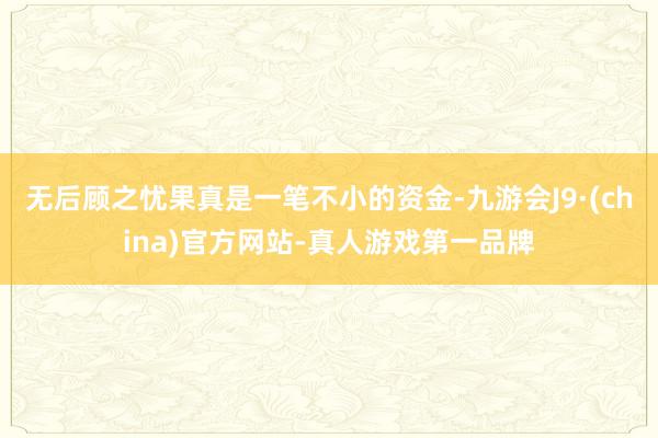 无后顾之忧果真是一笔不小的资金-九游会J9·(china)官方网站-真人游戏第一品牌