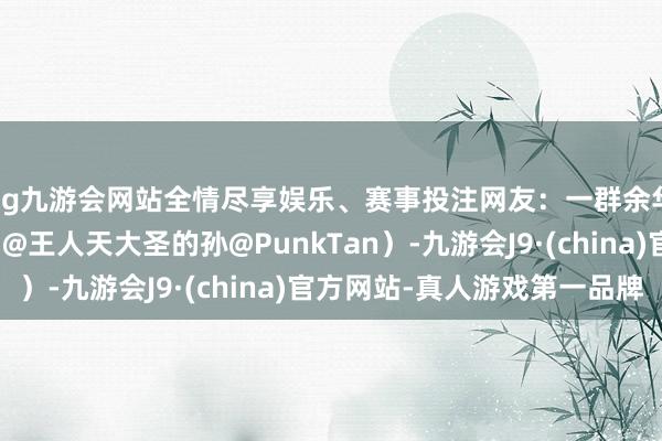 ag九游会网站全情尽享娱乐、赛事投注网友：一群余华举起了铁生（起首：@王人天大圣的孙@PunkTan）-九游会J9·(china)官方网站-真人游戏第一品牌