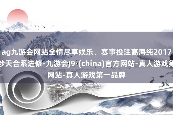 ag九游会网站全情尽享娱乐、赛事投注高海纯2017年就干涉天合系进修-九游会J9·(china)官方网站-真人游戏第一品牌