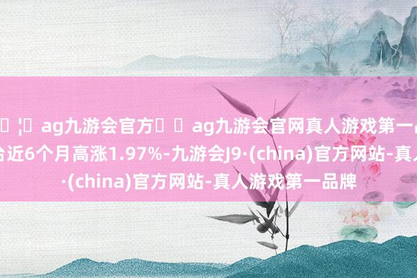 🦄ag九游会官方⚽ag九游会官网真人游戏第一品牌实力正规平台近6个月高涨1.97%-九游会J9·(china)官方网站-真人游戏第一品牌