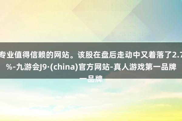 专业值得信赖的网站。该股在盘后走动中又着落了2.7%-九游会J9·(china)官方网站-真人游戏第一品牌