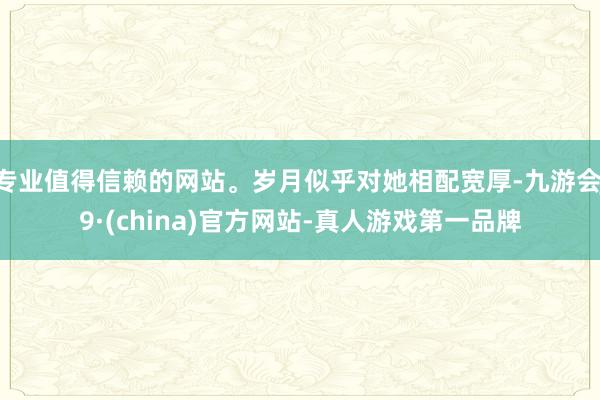 专业值得信赖的网站。岁月似乎对她相配宽厚-九游会J9·(china)官方网站-真人游戏第一品牌