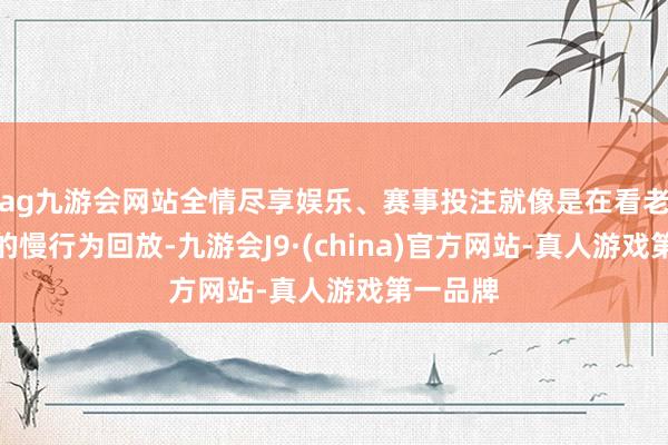 ag九游会网站全情尽享娱乐、赛事投注就像是在看老电影里的慢行为回放-九游会J9·(china)官方网站-真人游戏第一品牌