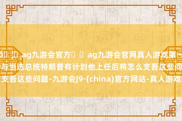 🦄ag九游会官方⚽ag九游会官网真人游戏第一品牌实力正规平台并与当选总统特朗普有计划他上任后将怎么支吾这些问题-九游会J9·(china)官方网站-真人游戏第一品牌