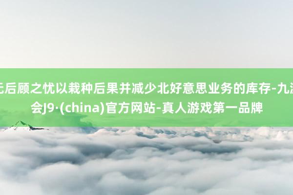 无后顾之忧以栽种后果并减少北好意思业务的库存-九游会J9·(china)官方网站-真人游戏第一品牌