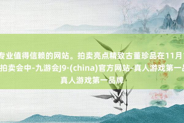 专业值得信赖的网站。拍卖亮点精致古董珍品在11月17日拍卖会中-九游会J9·(china)官方网站-真人游戏第一品牌