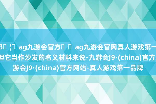 🦄ag九游会官方⚽ag九游会官网真人游戏第一品牌实力正规平台但它当作沙发的名义材料来说-九游会J9·(china)官方网站-真人游戏第一品牌