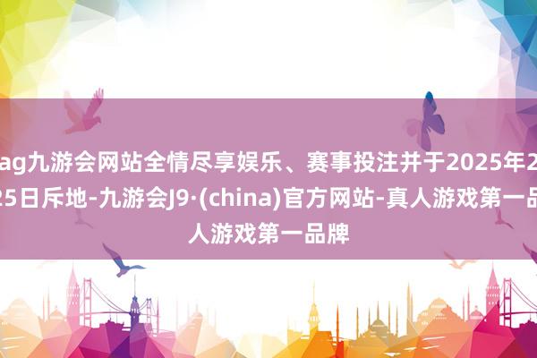 ag九游会网站全情尽享娱乐、赛事投注并于2025年2月25日斥地-九游会J9·(china)官方网站-真人游戏第一品牌