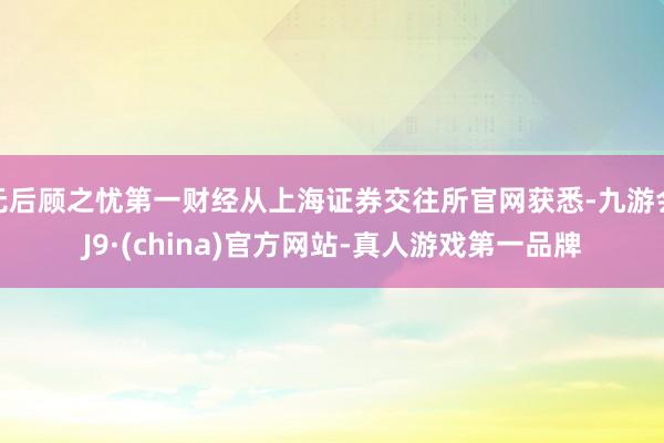 无后顾之忧第一财经从上海证券交往所官网获悉-九游会J9·(china)官方网站-真人游戏第一品牌