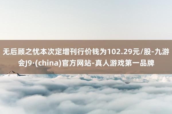 无后顾之忧本次定增刊行价钱为102.29元/股-九游会J9·(china)官方网站-真人游戏第一品牌