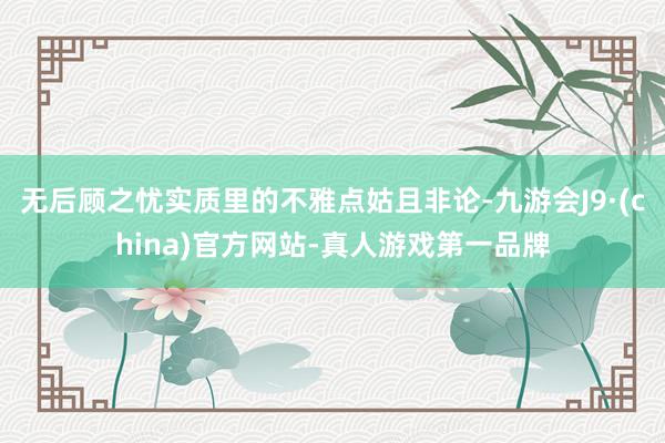 无后顾之忧实质里的不雅点姑且非论-九游会J9·(china)官方网站-真人游戏第一品牌