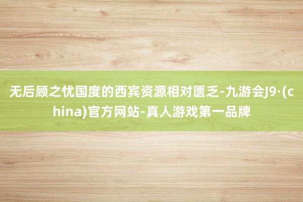 无后顾之忧国度的西宾资源相对匮乏-九游会J9·(china)官方网站-真人游戏第一品牌