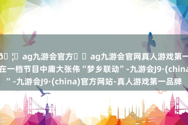 🦄ag九游会官方⚽ag九游会官网真人游戏第一品牌实力正规平台在一档节目中庸大张伟“梦乡联动”-九游会J9·(china)官方网站-真人游戏第一品牌