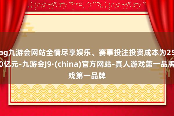 ag九游会网站全情尽享娱乐、赛事投注投资成本为250亿元-九游会J9·(china)官方网站-真人游戏第一品牌