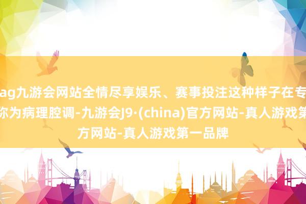 ag九游会网站全情尽享娱乐、赛事投注这种样子在专科上被称为病理腔调-九游会J9·(china)官方网站-真人游戏第一品牌