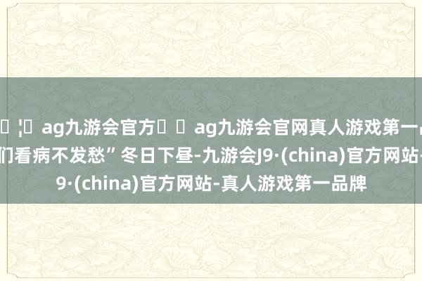 🦄ag九游会官方⚽ag九游会官网真人游戏第一品牌实力正规平台咱们看病不发愁”冬日下昼-九游会J9·(china)官方网站-真人游戏第一品牌